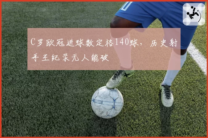 C罗欧冠进球数定格140球，历史射手王纪录无人能破
