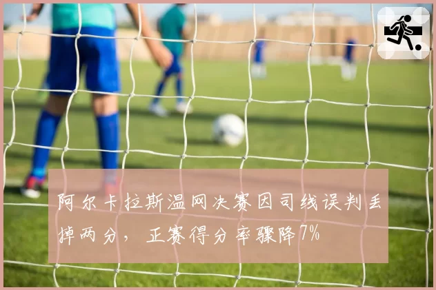 阿尔卡拉斯温网决赛因司线误判丢掉两分,正赛得分率骤降7%