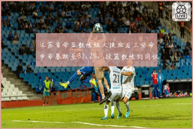 江苏肯帝亚教练组大换血后三分命中率暴跌至31.2%，投篮教练到岗仅一周便离职