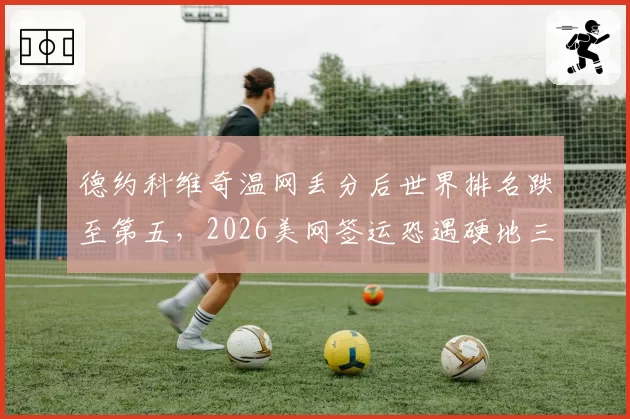 德约科维奇温网丢分后世界排名跌至第五，2026美网签运恐遇硬地三小天王围剿