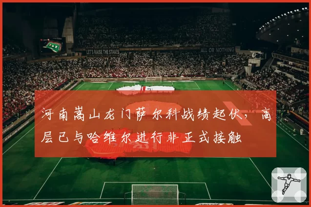 河南嵩山龙门萨尔科战绩起伏，高层已与哈维尔进行非正式接触