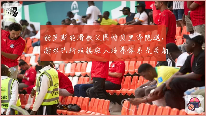 俄罗斯花滑教父图特贝里泽隐退,谢尔巴科娃接班人培养体系是否崩塌?