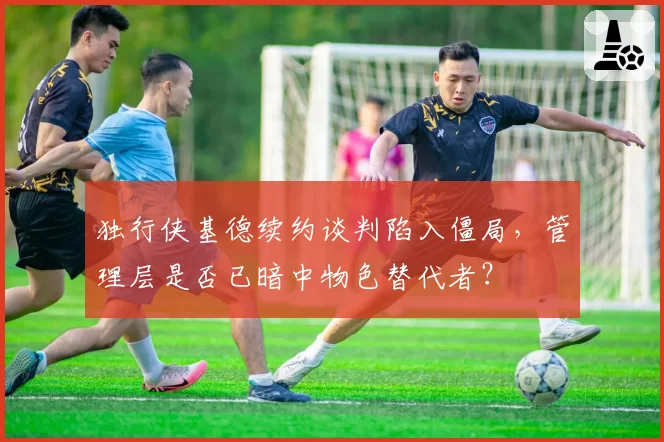 独行侠基德续约谈判陷入僵局,管理层是否已暗中物色替代者?