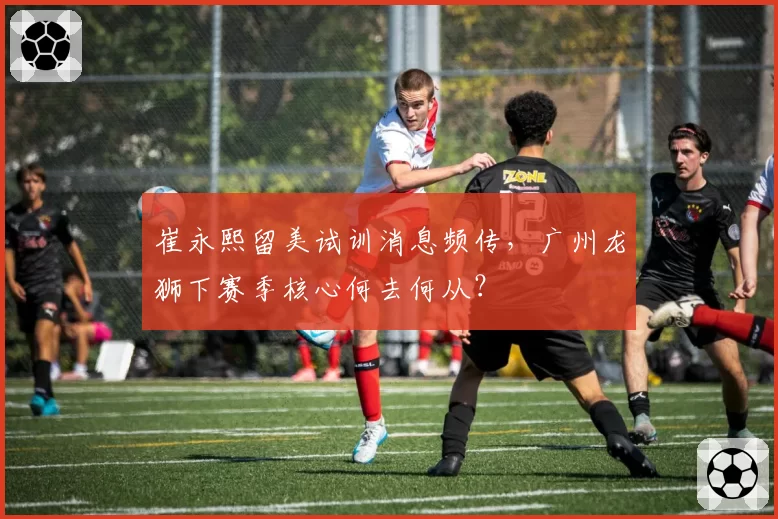 崔永熙留美试训消息频传，广州龙狮下赛季核心何去何从？