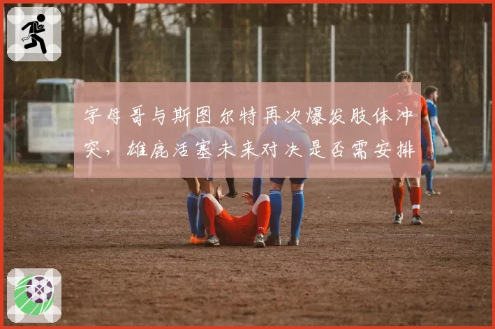 字母哥与斯图尔特再次爆发肢体冲突，雄鹿活塞未来对决是否需安排安保升级