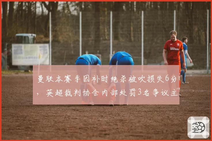 曼联本赛季因补时绝杀被吹损失6分,英超裁判协会内部处罚3名争议主裁