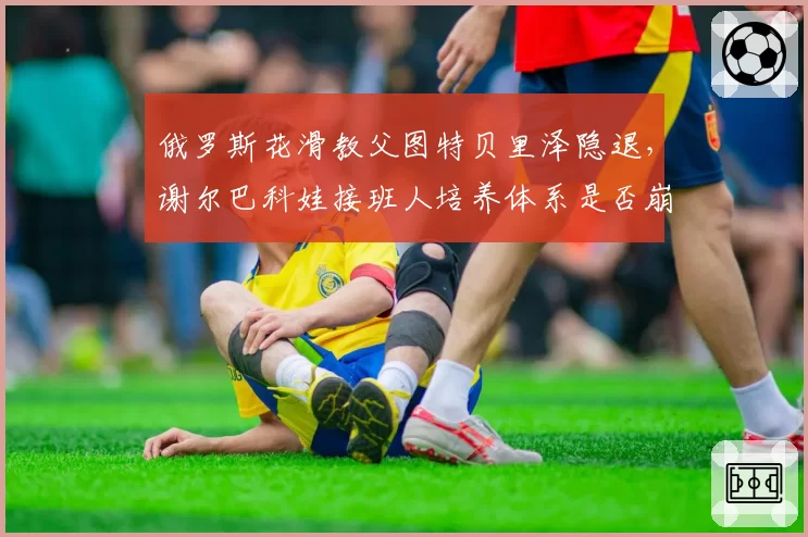 俄罗斯花滑教父图特贝里泽隐退，谢尔巴科娃接班人培养体系是否崩塌？