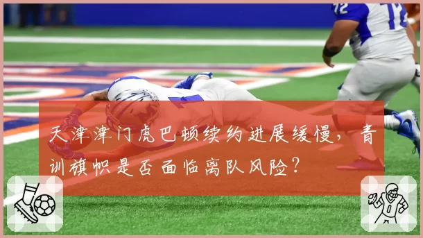 天津津门虎巴顿续约进展缓慢,青训旗帜是否面临离队风险?