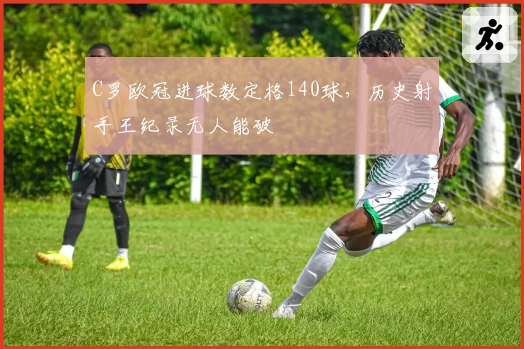 C罗欧冠进球数定格140球,历史射手王纪录无人能破