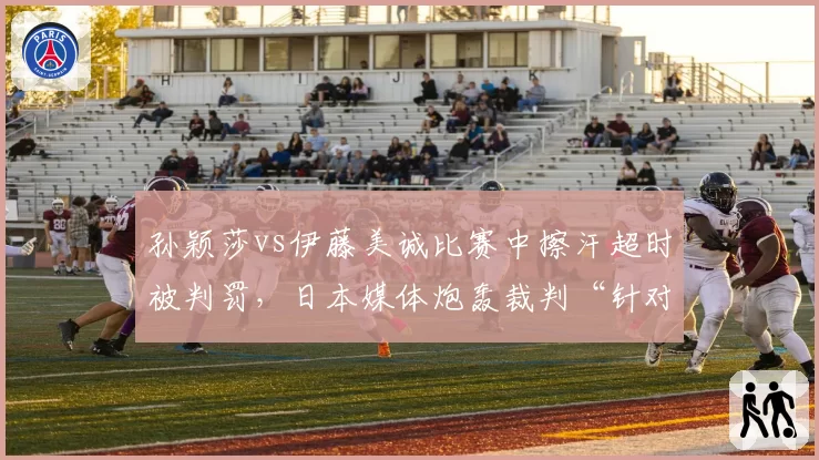 孙颖莎vs伊藤美诚比赛中擦汗超时被判罚,日本媒体炮轰裁判“针对性执法”