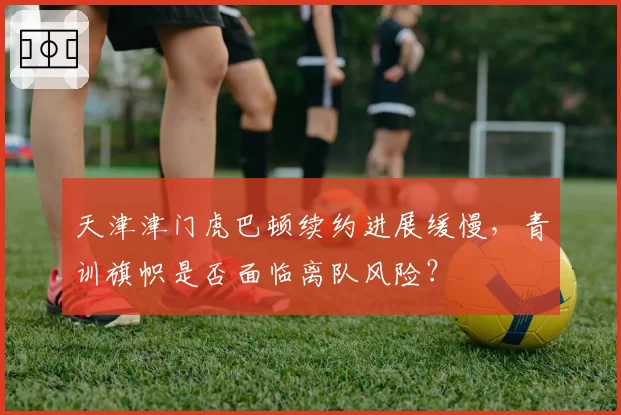 天津津门虎巴顿续约进展缓慢,青训旗帜是否面临离队风险?