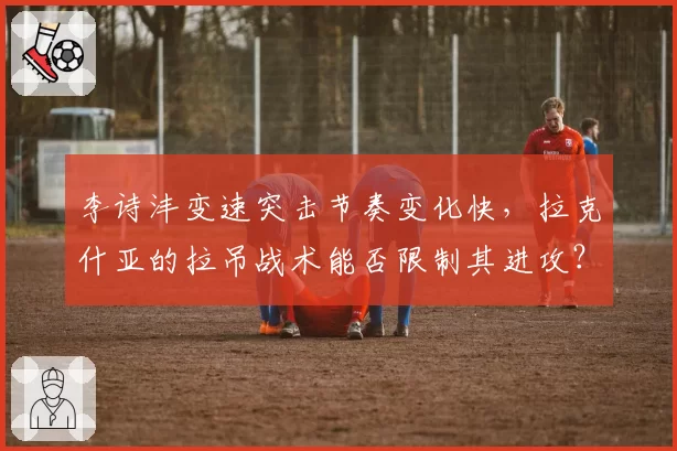 李诗沣变速突击节奏变化快，拉克什亚的拉吊战术能否限制其进攻？