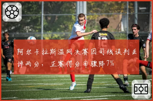 阿尔卡拉斯温网决赛因司线误判丢掉两分，正赛得分率骤降7%