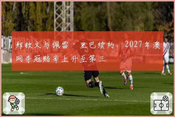 郑钦文与佩雷·里巴续约，2027年澳网夺冠赔率上升至第三