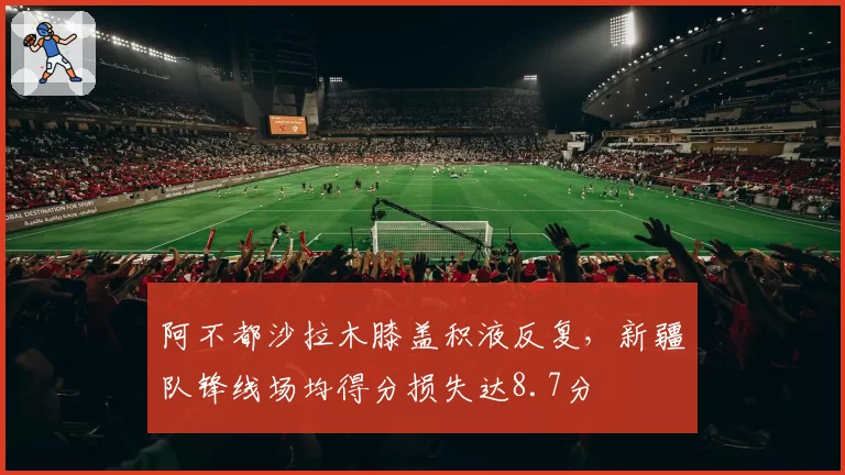 阿不都沙拉木膝盖积液反复，新疆队锋线场均得分损失达8.7分