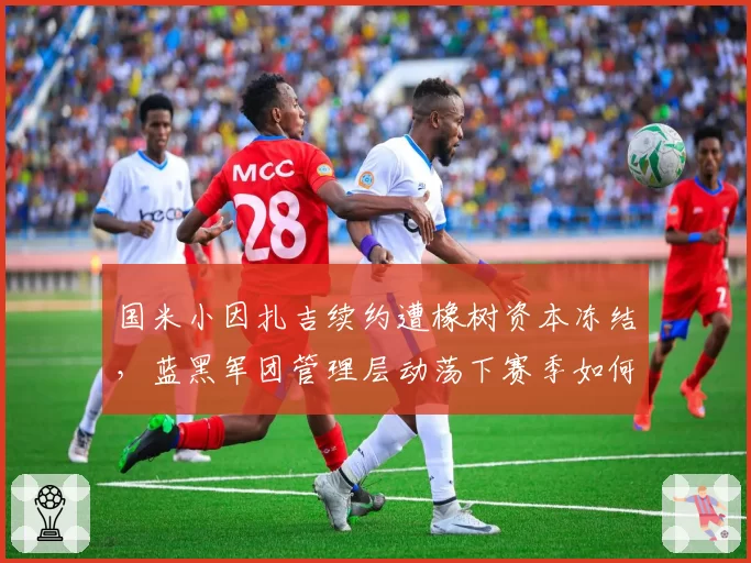 国米小因扎吉续约遭橡树资本冻结，蓝黑军团管理层动荡下赛季如何维稳？