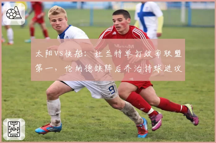 太阳vs快船:杜兰特单打效率联盟第一,伦纳德缺阵后乔治持球进攻效率断崖式下跌