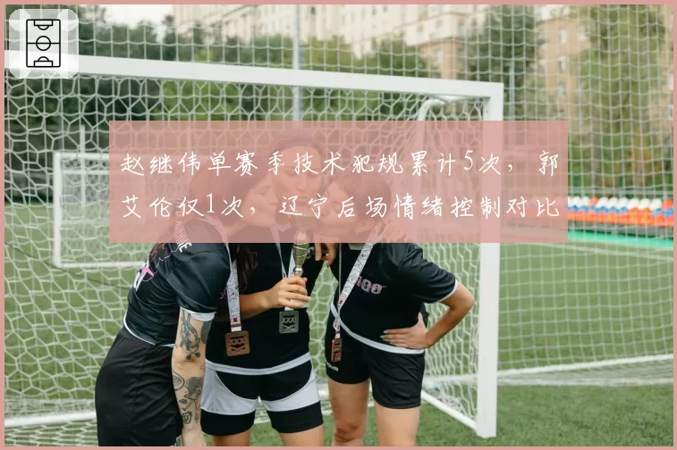 赵继伟单赛季技术犯规累计5次，郭艾伦仅1次，辽宁后场情绪控制对比鲜明