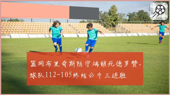 篮网布里奇斯防守端锁死德罗赞,球队112-105终结公牛三连胜