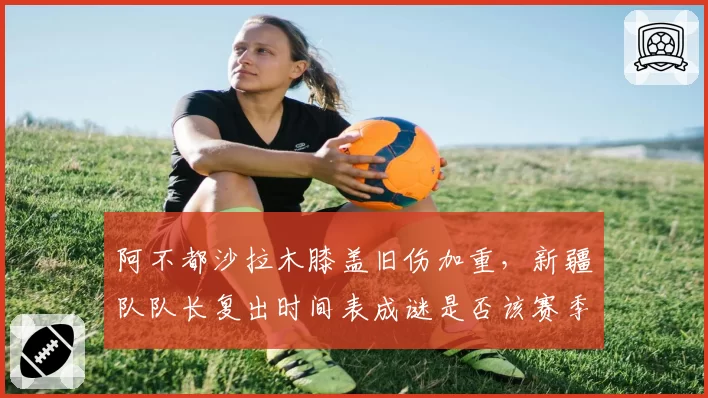 阿不都沙拉木膝盖旧伤加重，新疆队队长复出时间表成谜是否该赛季报销？