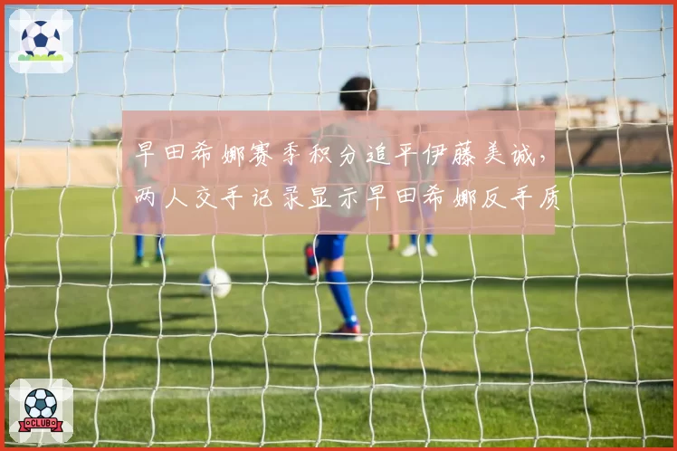 早田希娜赛季积分追平伊藤美诚，两人交手记录显示早田希娜反手质量提升明显