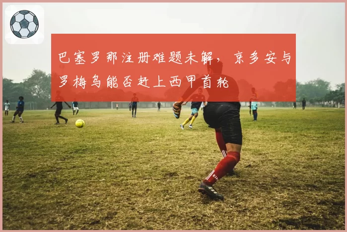 巴塞罗那注册难题未解，京多安与罗梅乌能否赶上西甲首轮