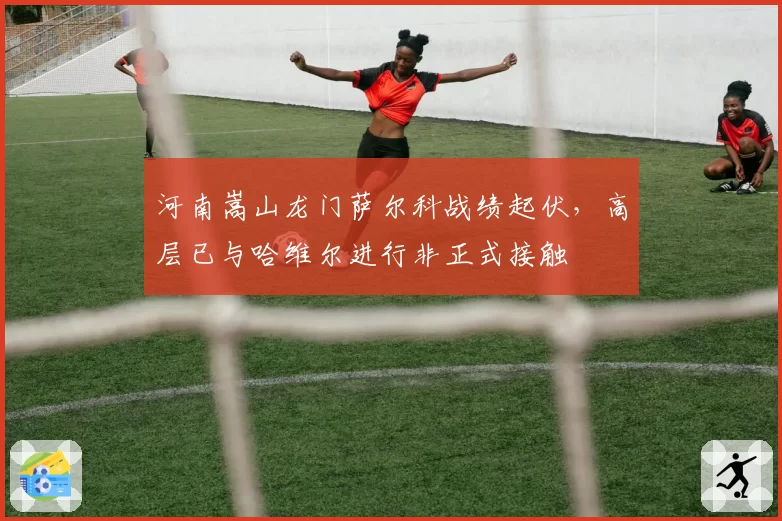 河南嵩山龙门萨尔科战绩起伏,高层已与哈维尔进行非正式接触