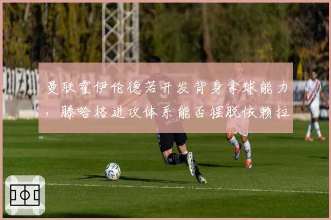 曼联霍伊伦德若开发背身拿球能力，滕哈格进攻体系能否摆脱依赖拉什福德？