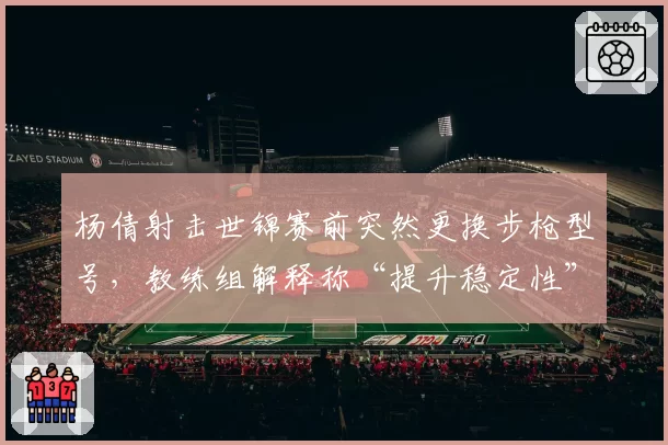 杨倩射击世锦赛前突然更换步枪型号，教练组解释称“提升稳定性”