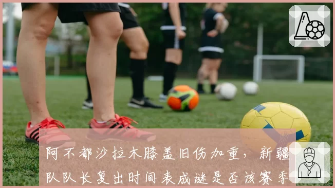 阿不都沙拉木膝盖旧伤加重，新疆队队长复出时间表成谜是否该赛季报销？