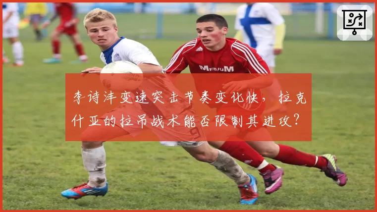 李诗沣变速突击节奏变化快,拉克什亚的拉吊战术能否限制其进攻?