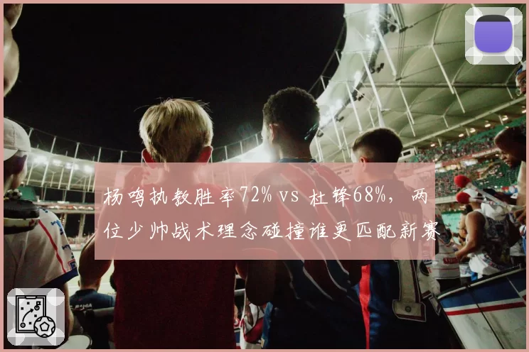 杨鸣执教胜率72% vs 杜锋68%，两位少帅战术理念碰撞谁更匹配新赛季？