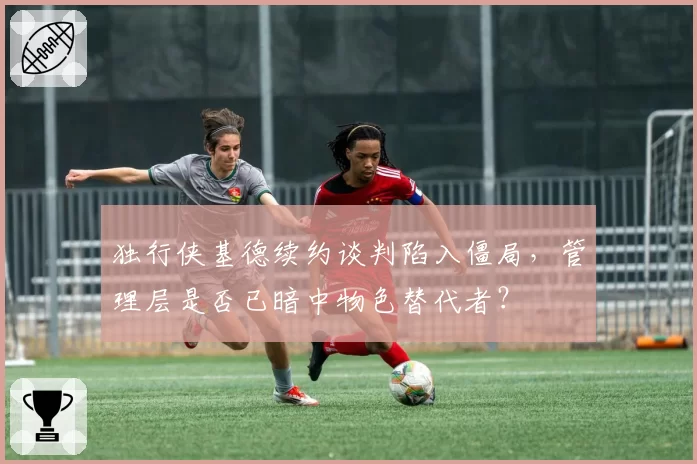 独行侠基德续约谈判陷入僵局,管理层是否已暗中物色替代者?