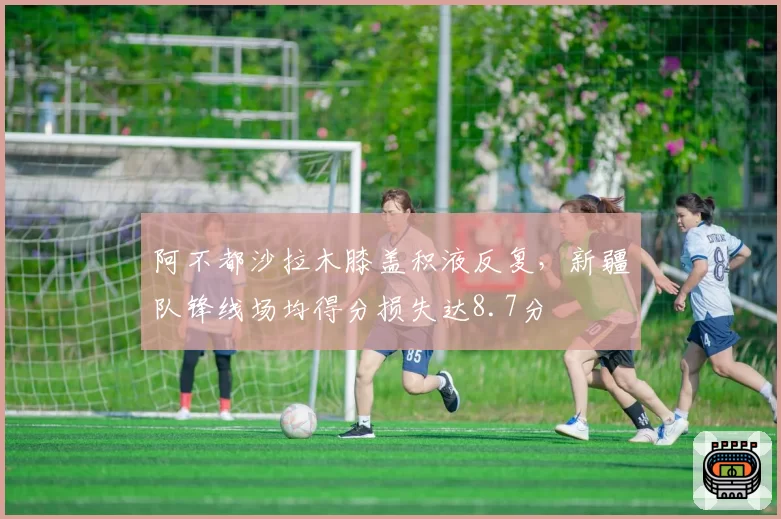 阿不都沙拉木膝盖积液反复，新疆队锋线场均得分损失达8.7分