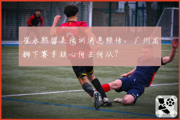 崔永熙留美试训消息频传，广州龙狮下赛季核心何去何从？