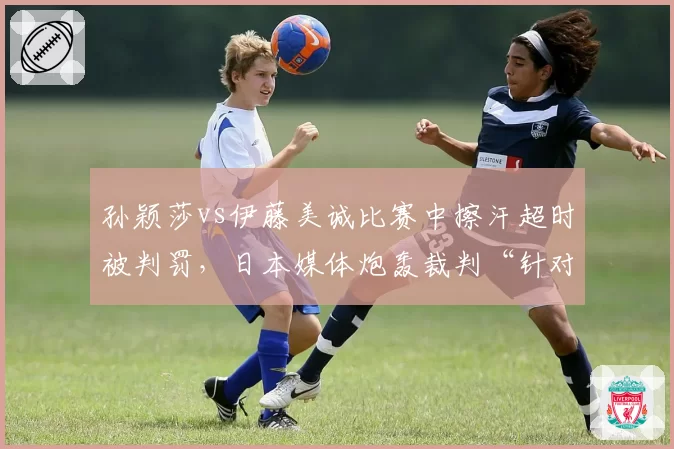 孙颖莎vs伊藤美诚比赛中擦汗超时被判罚，日本媒体炮轰裁判“针对性执法”