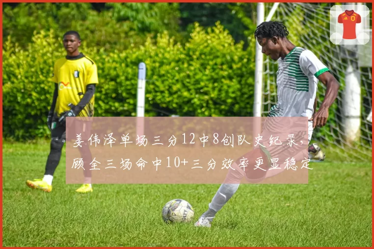 姜伟泽单场三分12中8创队史纪录，顾全三场命中10+三分效率更显稳定