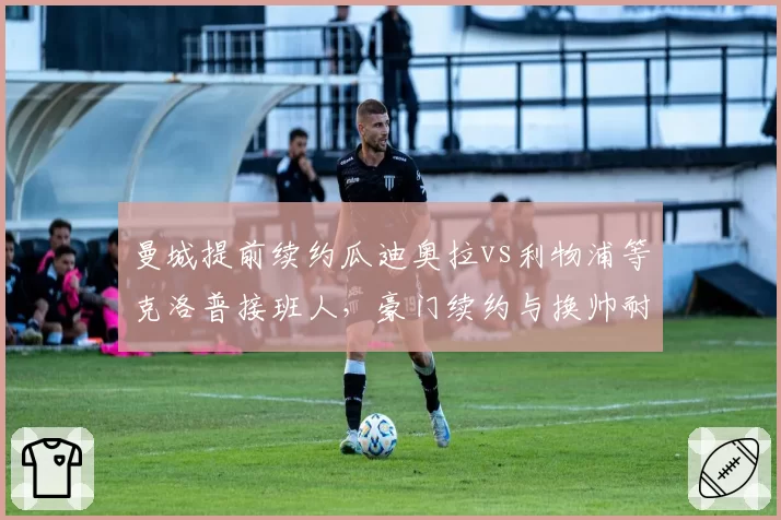 曼城提前续约瓜迪奥拉vs利物浦等克洛普接班人，豪门续约与换帅耐心差异分析