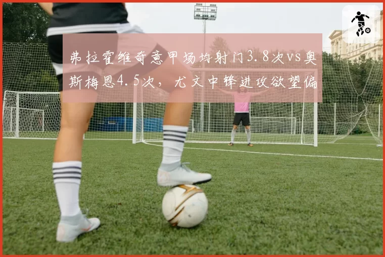 弗拉霍维奇意甲场均射门3.8次vs奥斯梅恩4.5次，尤文中锋进攻欲望偏低
